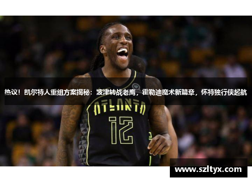 热议！凯尔特人重组方案揭秘：波津转战老鹰，霍勒迪魔术新篇章，怀特独行侠起航